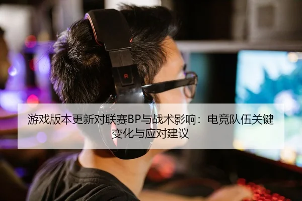 游戏版本更新对联赛BP与战术影响：电竞队伍关键变化与应对建议
